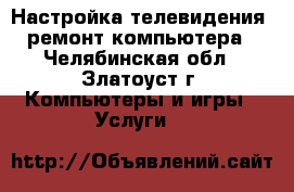 Настройка телевидения, ремонт компьютера - Челябинская обл., Златоуст г. Компьютеры и игры » Услуги   